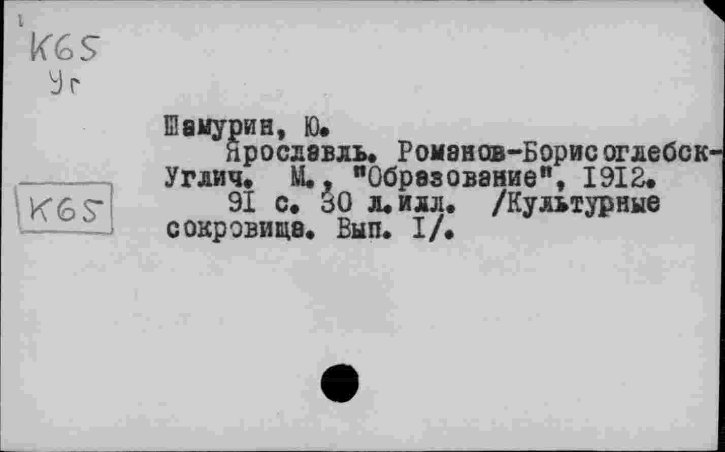 ﻿Vgs
У г

Bамурин, ю.
Ярославль. Романов-Борисоглебск Углич. М., "Образование", 1912.
91 с. 30 л. илл. /Культурные сокровища. Вып. I/.